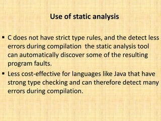 Use of static analysis

 C does not have strict type rules, and the detect less
  errors during compilation the static analysis tool
  can automatically discover some of the resulting
  program faults.
 Less cost-effective for languages like Java that have
  strong type checking and can therefore detect many
  errors during compilation.
 