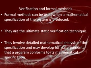Verification and formal methods
• Formal methods can be used when a mathematical
  specification of the system is produced.

• They are the ultimate static verification technique.

• They involve detailed mathematical analysis of the
  specification and may develop formal arguments
  that a program conforms to its mathematical
  specification.
 