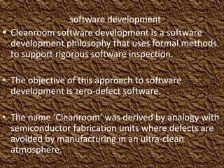 software development
 Cleanroom software development is a software
  development philosophy that uses formal methods
  to support rigorous software inspection.

• The objective of this approach to software
  development is zero-defect software.

• The name ‘Cleanroom’ was derived by analogy with
  semiconductor fabrication units where defects are
  avoided by manufacturing in an ultra-clean
  atmosphere.
 