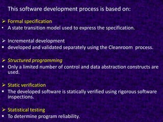 This software development process is based on:
 Formal specification
• A state transition model used to express the specification.

 Incremental development
 developed and validated separately using the Cleanroom process.

 Structured programming
 Only a limited number of control and data abstraction constructs are
  used.

 Static verification
 The developed software is statically verified using rigorous software
  inspections.

 Statistical testing
 To determine program reliability.
 
