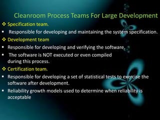 Cleanroom Process Teams For Large Development
 Specification team.
 Responsible for developing and maintaining the system specification.
 Development team
 Responsible for developing and verifying the software.
 The software is NOT executed or even compiled
  during this process.
 Certification team.
 Responsible for developing a set of statistical tests to exercise the
  software after development.
 Reliability growth models used to determine when reliability is
  acceptable
 