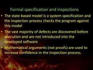 Formal specification and inspections
• The state based model is a system specification and
  the inspection process checks the program against
  this model
• The vast majority of defects are discovered before
  execution and are not introduced into the
  developed software
• Mathematical arguments (not proofs) are used to
  increase confidence in the inspection process.
 