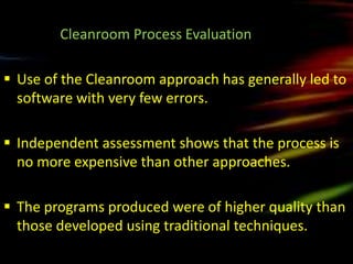 Cleanroom Process Evaluation

 Use of the Cleanroom approach has generally led to
  software with very few errors.

 Independent assessment shows that the process is
  no more expensive than other approaches.

 The programs produced were of higher quality than
  those developed using traditional techniques.
 