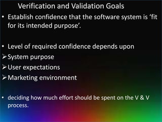 Verification and Validation Goals
• Establish confidence that the software system is ‘fit
  for its intended purpose’.

• Level of required confidence depends upon
System purpose
User expectations
Marketing environment

• deciding how much effort should be spent on the V & V
  process.
 