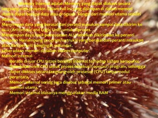 Memory Internal adalah Memory yang dapat diakses secara
langsung oleh prosesor. Dalam hal ini yang disimpan di dalam memori
utama dapat berupa data atau program. Fungsi dari memori utama sendiri
adalah :
Menyimpan data yang berasal dari peranti masukan sampai data dikirim ke
ALU (Arithmetic and Logic Unit) untuk diproses.
Menyimpan daya hasil pemrosesan ALU sebelum dikirimkan ke peranti
keluaran Menampung program/instruksi yang berasal dari peranti masukan
atau dari peranti pengingat sekunder.
keberadaan memori di dalam sistem computer.
Memori internal
Berada di luar CPU tetapi bersifat internal terhadap sistem komputer,
Diperlukan oleh CPU untuk proses eksekusi (operasi) program, sehingga
dapat diakses secara langsung oleh prosesor (CPU) tanpa modul
perantara,
Memori internal sering juga disebut sebagai memori primer atau
memori utama.
Memori internal biasanya menggunakan media RAM
 