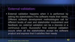External validation:
 External validation happens when it is performed by
asking the stakeholders if the software meets their needs.
Different software development methodologies call for
different levels of user and stakeholder involvement and
feedback; so, external validation can be a discrete or a
continuous event. Successful final external validation
occurs when all the stakeholders accept the software
product and express that it satisfies their needs
University of Education Lahore D.G Khan Campus
12
 