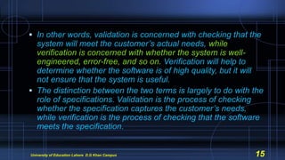  In other words, validation is concerned with checking that the
system will meet the customer’s actual needs, while
verification is concerned with whether the system is well-
engineered, error-free, and so on. Verification will help to
determine whether the software is of high quality, but it will
not ensure that the system is useful.
 The distinction between the two terms is largely to do with the
role of specifications. Validation is the process of checking
whether the specification captures the customer’s needs,
while verification is the process of checking that the software
meets the specification.
University of Education Lahore D.G Khan Campus 15
 