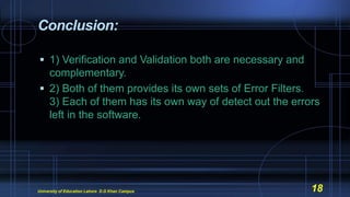 Conclusion:
 1) Verification and Validation both are necessary and
complementary.
 2) Both of them provides its own sets of Error Filters.
3) Each of them has its own way of detect out the errors
left in the software.
University of Education Lahore D.G Khan Campus 18
 