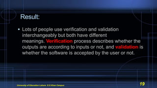 Result:
 Lots of people use verification and validation
interchangeably but both have different
meanings. Verification process describes whether the
outputs are according to inputs or not, and validation is
whether the software is accepted by the user or not.
University of Education Lahore D.G Khan Campus 19
 