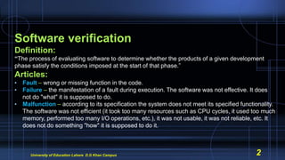 Software verification
Definition:
“The process of evaluating software to determine whether the products of a given development
phase satisfy the conditions imposed at the start of that phase.”
Articles:
• Fault – wrong or missing function in the code.
• Failure – the manifestation of a fault during execution. The software was not effective. It does
not do "what" it is supposed to do.
• Malfunction – according to its specification the system does not meet its specified functionality.
The software was not efficient (it took too many resources such as CPU cycles, it used too much
memory, performed too many I/O operations, etc.), it was not usable, it was not reliable, etc. It
does not do something "how" it is supposed to do it.
University of Education Lahore D.G Khan Campus 2
 