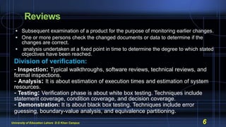 Reviews
 Subsequent examination of a product for the purpose of monitoring earlier changes.
 One or more persons check the changed documents or data to determine if the
changes are correct.
 analysis undertaken at a fixed point in time to determine the degree to which stated
objectives have been reached.
Division of verification:
- Inspection: Typical walkthroughs, software reviews, technical reviews, and
formal inspections.
- Analysis: It is about estimation of execution times and estimation of system
resources.
- Testing: Verification phase is about white box testing. Techniques include
statement coverage, condition coverage, and decision coverage.
- Demonstration: It is about black box testing. Techniques include error
guessing, boundary-value analysis, and equivalence partitioning.
University of Education Lahore D.G Khan Campus 6
 