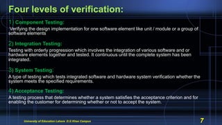 Four levels of verification:
1) Component Testing:
Verifying the design implementation for one software element like unit / module or a group of
software elements
2) Integration Testing:
Testing with orderly progression which involves the integration of various software and or
hardware elements together and tested. It continuous until the complete system has been
integrated.
3) System Testing:
A type of testing which tests integrated software and hardware system verification whether the
system meets the specified requirements.
4) Acceptance Testing:
A testing process that determines whether a system satisfies the acceptance criterion and for
enabling the customer for determining whether or not to accept the system.
University of Education Lahore D.G Khan Campus 7
 