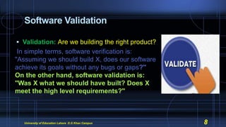 Software Validation
 Validation: Are we building the right product?
In simple terms, software verification is:
"Assuming we should build X, does our software
achieve its goals without any bugs or gaps?"
On the other hand, software validation is:
"Was X what we should have built? Does X
meet the high level requirements?"
University of Education Lahore D.G Khan Campus 8
 
