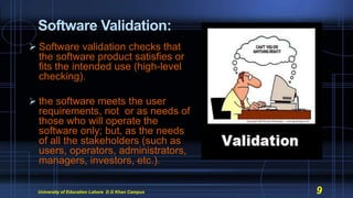 Software Validation:
 Software validation checks that
the software product satisfies or
fits the intended use (high-level
checking).
 the software meets the user
requirements, not or as needs of
those who will operate the
software only; but, as the needs
of all the stakeholders (such as
users, operators, administrators,
managers, investors, etc.).
University of Education Lahore D.G Khan Campus 9
 