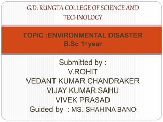 TOPIC :ENVIRONMENTAL DISASTER
B.Sc 1st year
Submitted by :
V.ROHIT
VEDANT KUMAR CHANDRAKER
VIJAY KUMAR SAHU
VIVEK PRASAD
Guided by : MS. SHAHINA BANO
G.D. RUNGTA COLLEGE OF SCIENCE AND
TECHNOLOGY
 