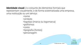 Via
VerdeIDENTIDADE VISUAL© Claudio Diniz Alves - 3/2019« 3 »
Identidade visual: é o conjunto de elementos formais que
representam visualmente, e de forma sistematizada uma empresa,
uma instituição ou um serviço.
•	nome
•	símbolo
•	logotipo (marca ou logomarca)
•	grafismos
•	cores
•	tipografia (fontes)
•	personagem
 