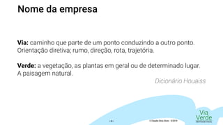 Via
VerdeIDENTIDADE VISUAL© Claudio Diniz Alves - 3/2019« 6 »
Via: caminho que parte de um ponto conduzindo a outro ponto.
Orientação diretiva; rumo, direção, rota, trajetória.
Verde: a vegetação, as plantas em geral ou de determinado lugar.
A paisagem natural.
Dicionário Houaiss
Nome da empresa
 