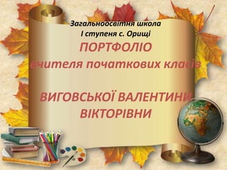 Загальноосвітня школа
І ступеня с. Орищі
ПОРТФОЛІО
вчителя початкових класів
ВИГОВСЬКОЇ ВАЛЕНТИНИ
ВІКТОРІВНИ
 