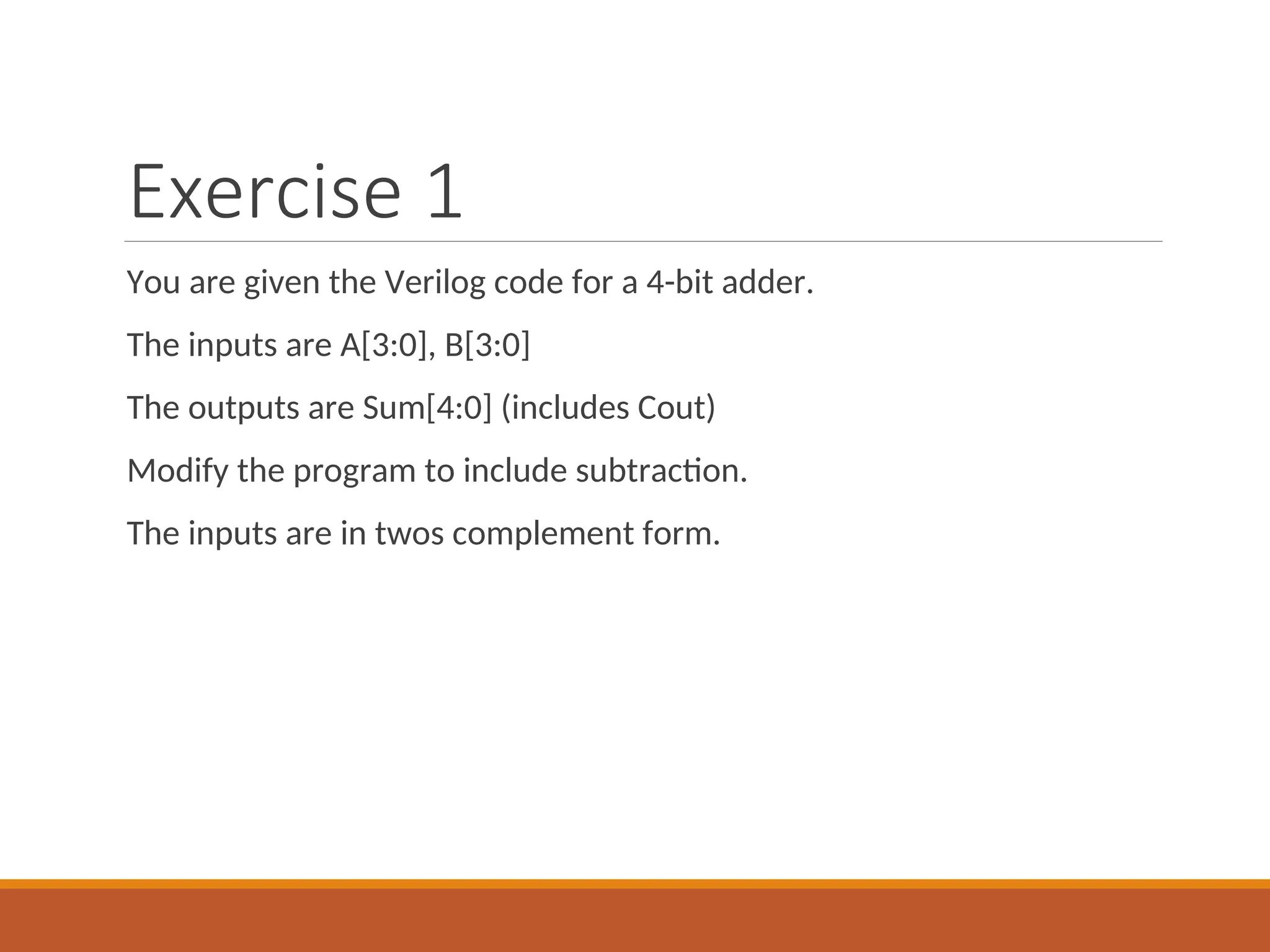 Exercise 1
You are given the Verilog code for a 4-bit adder.
The inputs are A[3:0], B[3:0]
The outputs are Sum[4:0] (includes Cout)
Modify the program to include subtraction.
The inputs are in twos complement form.
 