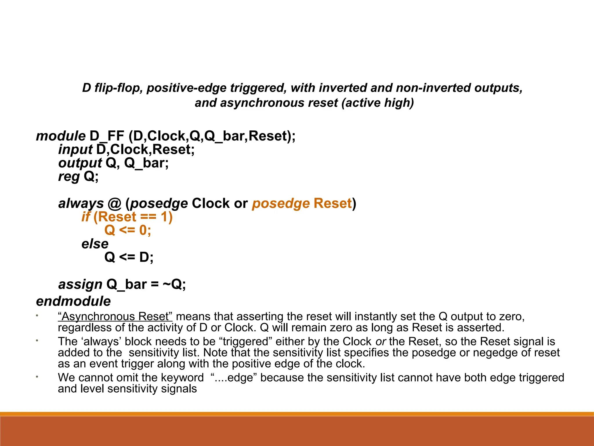 D flip-flop, positive-edge triggered, with inverted and non-inverted outputs,
and asynchronous reset (active high)
module D_FF (D,Clock,Q,Q_bar,Reset);
input D,Clock,Reset;
output Q, Q_bar;
reg Q;
always @ (posedge Clock or posedge Reset)
if (Reset == 1)
Q <= 0;
else
Q <= D;
assign Q_bar = ~Q;
endmodule
• “Asynchronous Reset” means that asserting the reset will instantly set the Q output to zero,
regardless of the activity of D or Clock. Q will remain zero as long as Reset is asserted.
• The ‘always’ block needs to be “triggered” either by the Clock or the Reset, so the Reset signal is
added to the sensitivity list. Note that the sensitivity list specifies the posedge or negedge of reset
as an event trigger along with the positive edge of the clock.
• We cannot omit the keyword “....edge” because the sensitivity list cannot have both edge triggered
and level sensitivity signals
 