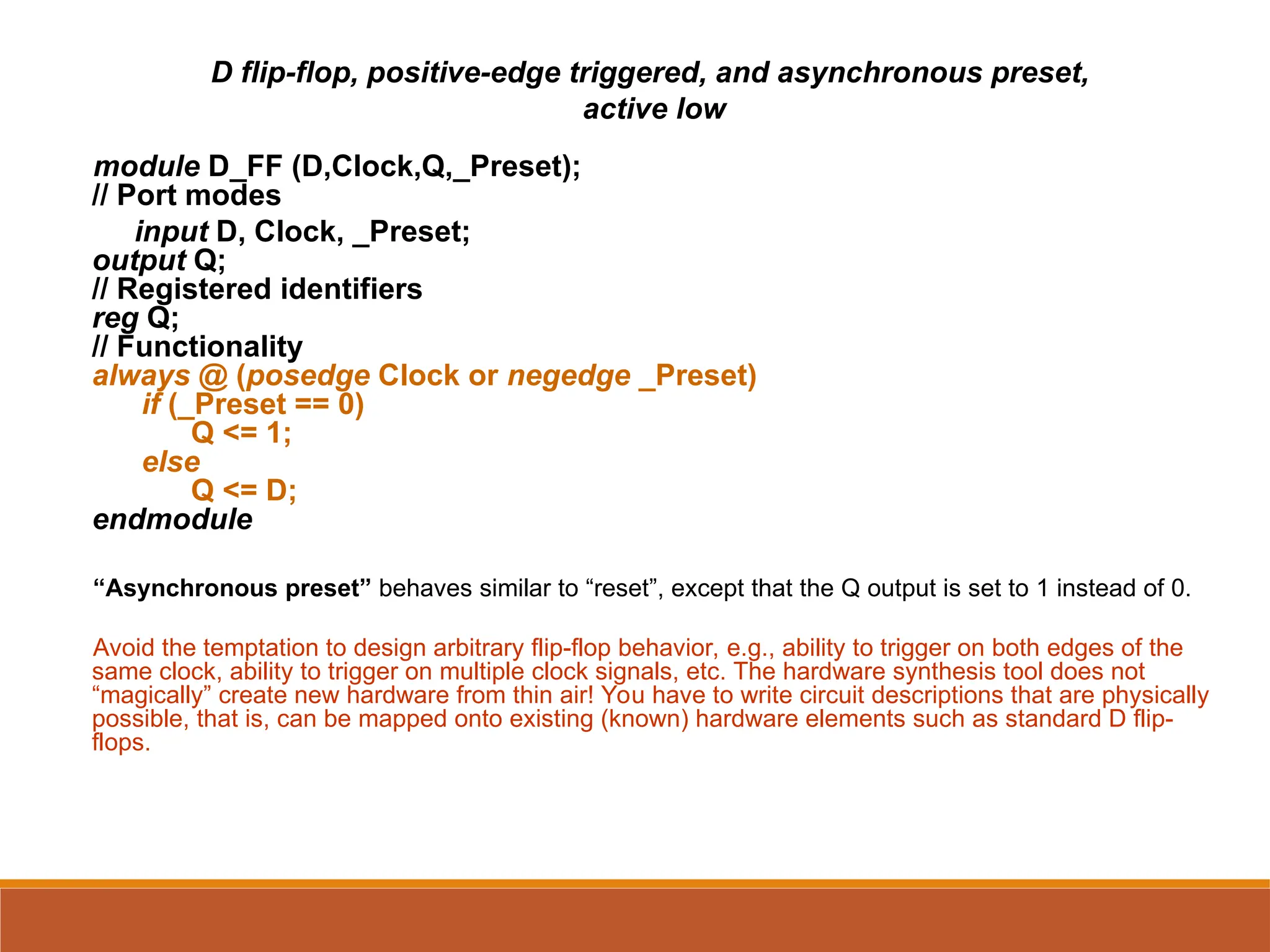 D flip-flop, positive-edge triggered, and asynchronous preset,
active low
module D_FF (D,Clock,Q,_Preset);
// Port modes
input D, Clock, _Preset;
output Q;
// Registered identifiers
reg Q;
// Functionality
always @ (posedge Clock or negedge _Preset)
if (_Preset == 0)
Q <= 1;
else
Q <= D;
endmodule
“Asynchronous preset” behaves similar to “reset”, except that the Q output is set to 1 instead of 0.
Avoid the temptation to design arbitrary flip-flop behavior, e.g., ability to trigger on both edges of the
same clock, ability to trigger on multiple clock signals, etc. The hardware synthesis tool does not
“magically” create new hardware from thin air! You have to write circuit descriptions that are physically
possible, that is, can be mapped onto existing (known) hardware elements such as standard D flip-
flops.
 