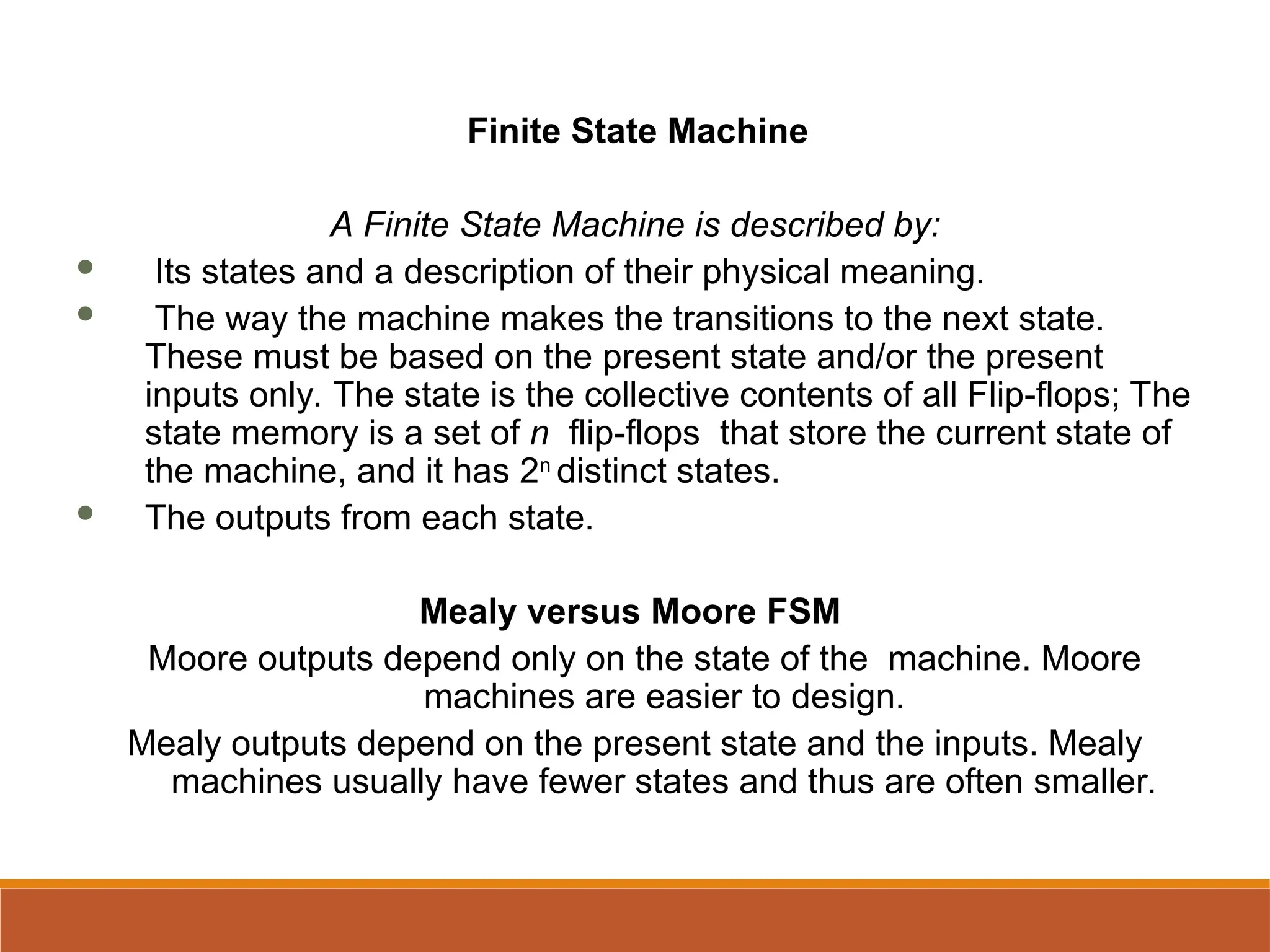 Finite State Machine
A Finite State Machine is described by:
 Its states and a description of their physical meaning.
 The way the machine makes the transitions to the next state.
These must be based on the present state and/or the present
inputs only. The state is the collective contents of all Flip-flops; The
state memory is a set of n flip-flops that store the current state of
the machine, and it has 2n
distinct states.
 The outputs from each state.
Mealy versus Moore FSM
Moore outputs depend only on the state of the machine. Moore
machines are easier to design.
Mealy outputs depend on the present state and the inputs. Mealy
machines usually have fewer states and thus are often smaller.
 
