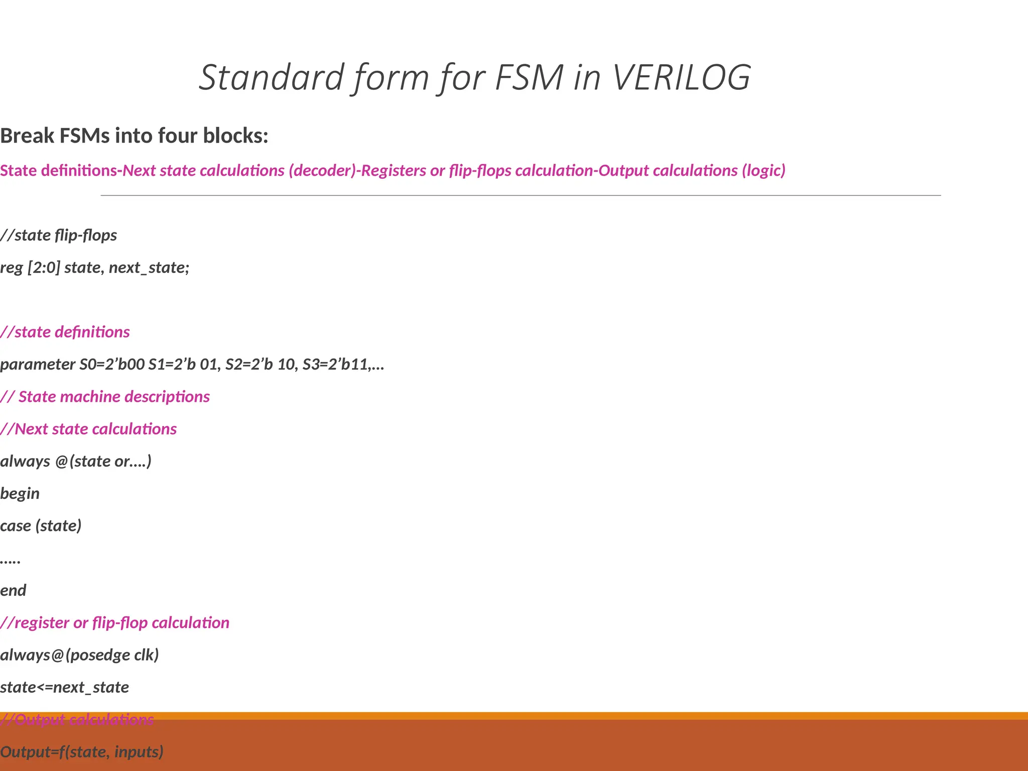 Standard form for FSM in VERILOG
Break FSMs into four blocks:
State definitions-Next state calculations (decoder)-Registers or flip-flops calculation-Output calculations (logic)
//state flip-flops
reg [2:0] state, next_state;
//state definitions
parameter S0=2’b00 S1=2’b 01, S2=2’b 10, S3=2’b11,…
// State machine descriptions
//Next state calculations
always @(state or….)
begin
case (state)
…..
end
//register or flip-flop calculation
always@(posedge clk)
state<=next_state
//Output calculations
Output=f(state, inputs)
 