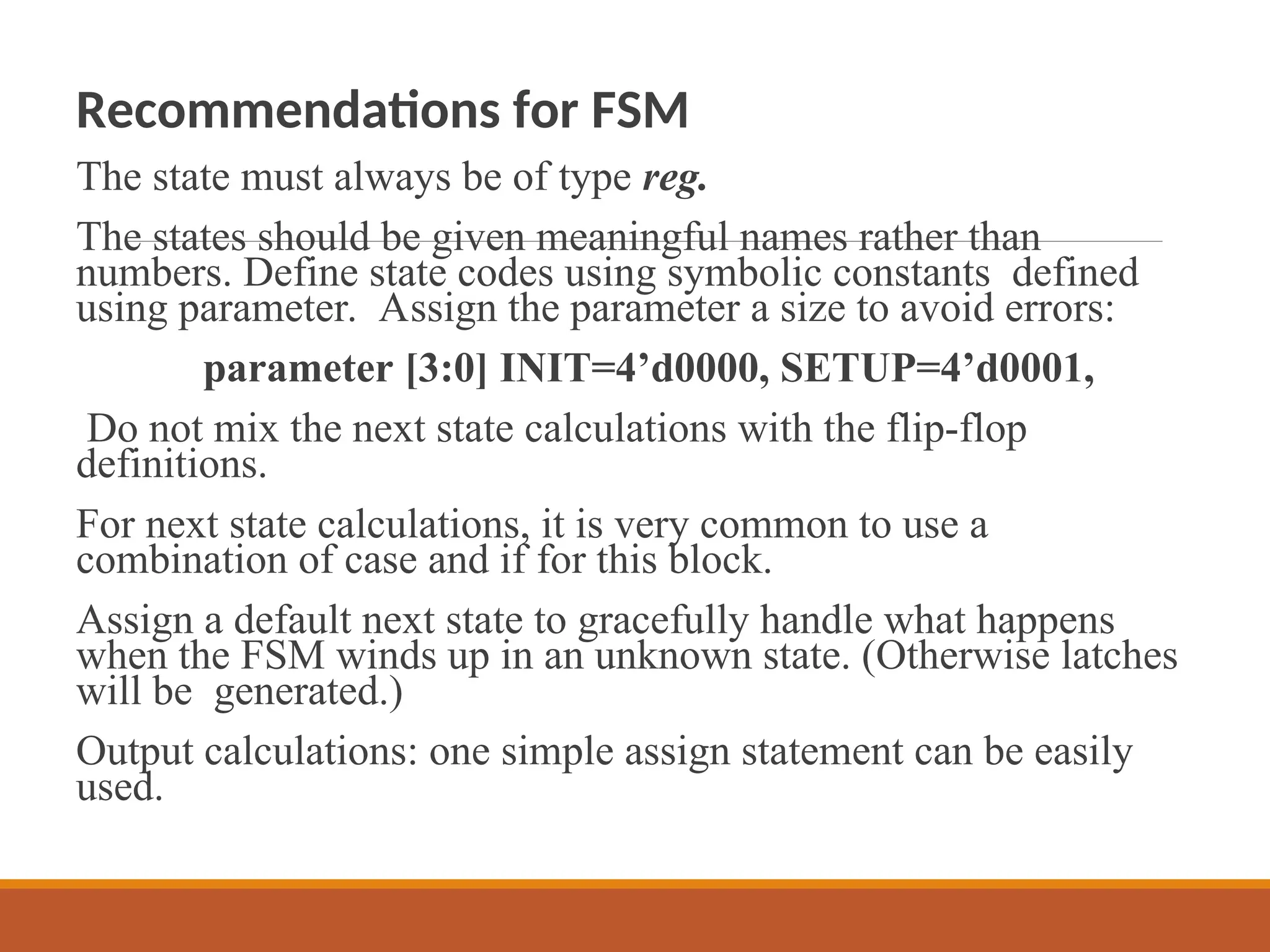 Recommendations for FSM
The state must always be of type reg.
The states should be given meaningful names rather than
numbers. Define state codes using symbolic constants defined
using parameter. Assign the parameter a size to avoid errors:
parameter [3:0] INIT=4’d0000, SETUP=4’d0001,
Do not mix the next state calculations with the flip-flop
definitions.
For next state calculations, it is very common to use a
combination of case and if for this block.
Assign a default next state to gracefully handle what happens
when the FSM winds up in an unknown state. (Otherwise latches
will be generated.)
Output calculations: one simple assign statement can be easily
used.
 