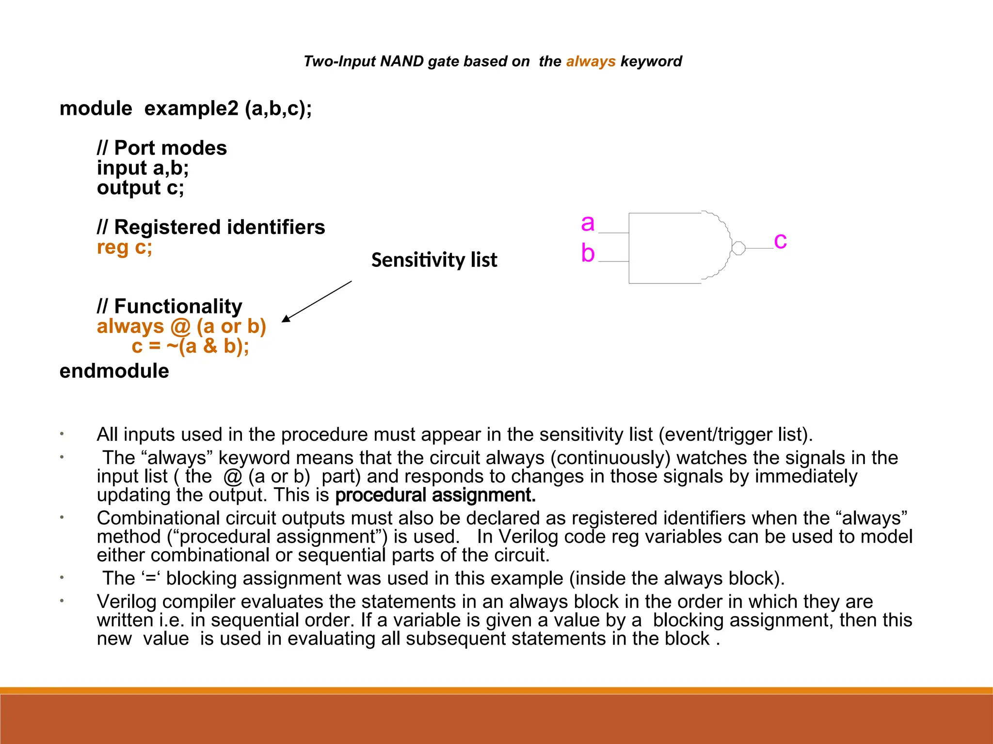Two-Input NAND gate based on the always keyword
module example2 (a,b,c);
// Port modes
input a,b;
output c;
// Registered identifiers
reg c;
// Functionality
always @ (a or b)
c = ~(a & b);
endmodule
• All inputs used in the procedure must appear in the sensitivity list (event/trigger list).
• The “always” keyword means that the circuit always (continuously) watches the signals in the
input list ( the @ (a or b) part) and responds to changes in those signals by immediately
updating the output. This is procedural assignment.
• Combinational circuit outputs must also be declared as registered identifiers when the “always”
method (“procedural assignment”) is used. In Verilog code reg variables can be used to model
either combinational or sequential parts of the circuit.
• The ‘=‘ blocking assignment was used in this example (inside the always block).
• Verilog compiler evaluates the statements in an always block in the order in which they are
written i.e. in sequential order. If a variable is given a value by a blocking assignment, then this
new value is used in evaluating all subsequent statements in the block .
Sensitivity list
a
b
c
 