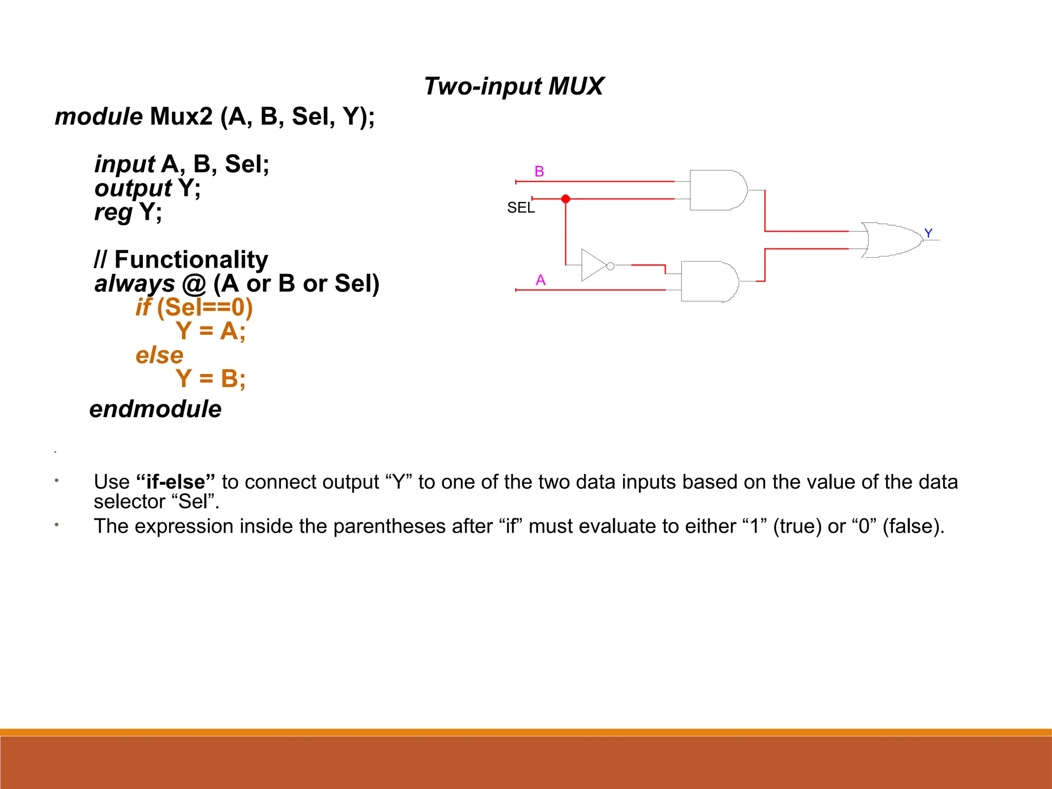 Two-input MUX
module Mux2 (A, B, Sel, Y);
input A, B, Sel;
output Y;
reg Y;
// Functionality
always @ (A or B or Sel)
if (Sel==0)
Y = A;
else
Y = B;
endmodule
•
• Use “if-else” to connect output “Y” to one of the two data inputs based on the value of the data
selector “Sel”.
• The expression inside the parentheses after “if” must evaluate to either “1” (true) or “0” (false).
SEL
Y
B
A
 