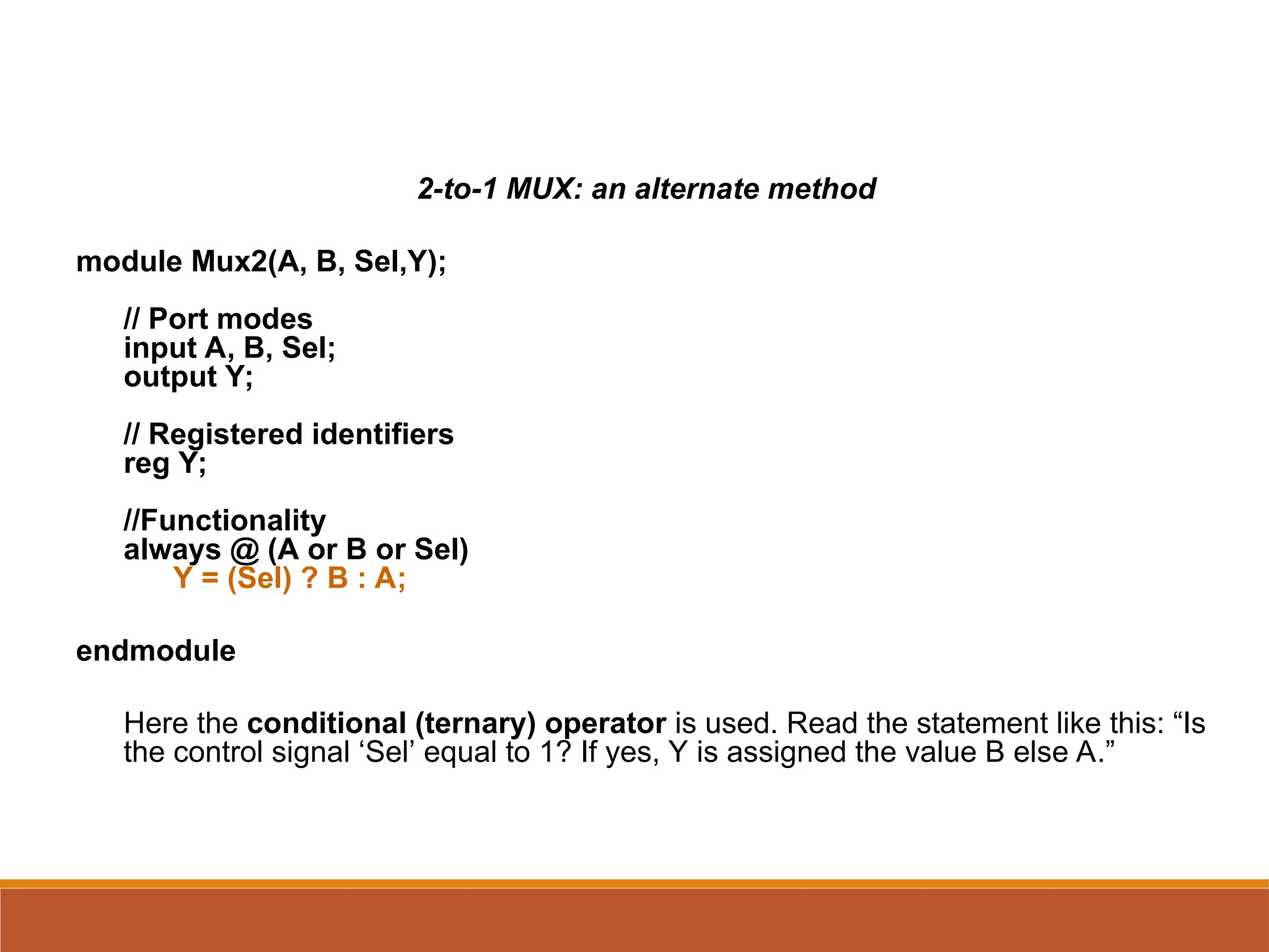 2-to-1 MUX: an alternate method
module Mux2(A, B, Sel,Y);
// Port modes
input A, B, Sel;
output Y;
// Registered identifiers
reg Y;
//Functionality
always @ (A or B or Sel)
Y = (Sel) ? B : A;
endmodule
Here the conditional (ternary) operator is used. Read the statement like this: “Is
the control signal ‘Sel’ equal to 1? If yes, Y is assigned the value B else A.”
 