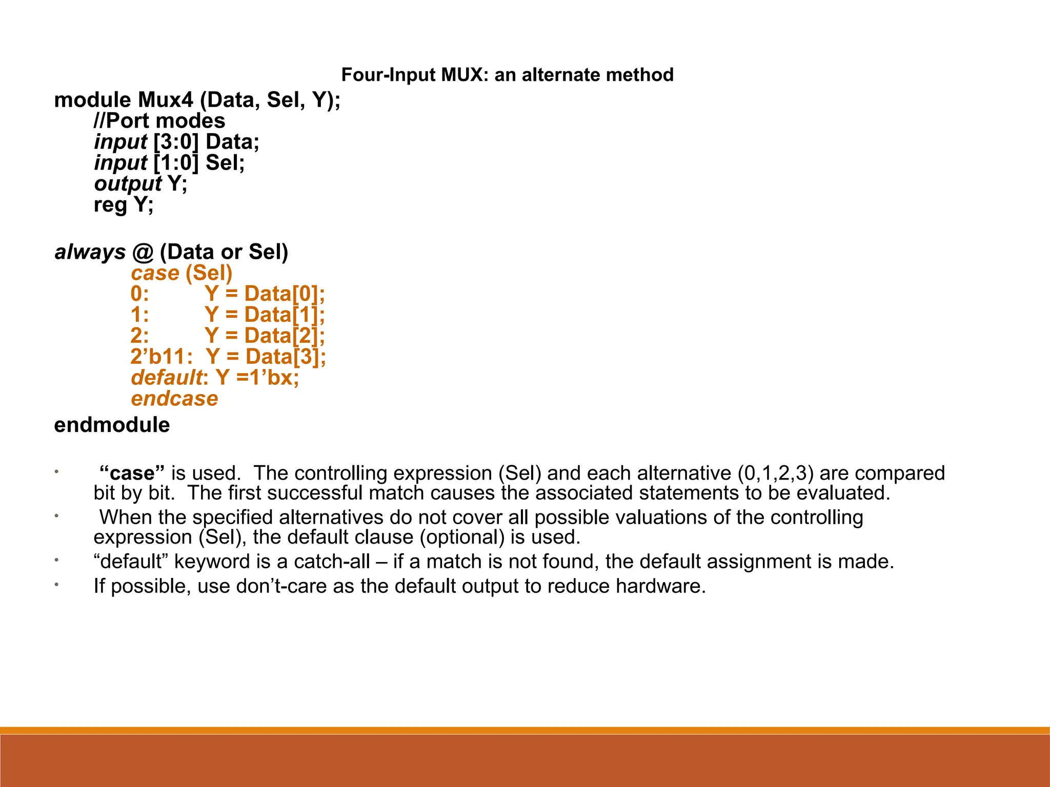 Four-Input MUX: an alternate method
module Mux4 (Data, Sel, Y);
//Port modes
input [3:0] Data;
input [1:0] Sel;
output Y;
reg Y;
always @ (Data or Sel)
case (Sel)
0: Y = Data[0];
1: Y = Data[1];
2: Y = Data[2];
2’b11: Y = Data[3];
default: Y =1’bx;
endcase
endmodule
• “case” is used. The controlling expression (Sel) and each alternative (0,1,2,3) are compared
bit by bit. The first successful match causes the associated statements to be evaluated.
• When the specified alternatives do not cover all possible valuations of the controlling
expression (Sel), the default clause (optional) is used.
• “default” keyword is a catch-all – if a match is not found, the default assignment is made.
• If possible, use don’t-care as the default output to reduce hardware.
 