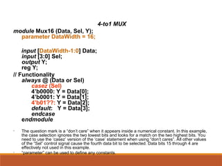 4-to1 MUX
module Mux16 (Data, Sel, Y);
parameter DataWidth = 16;
input [DataWidth-1:0] Data;
input [3:0] Sel;
output Y;
reg Y;
// Functionality
always @ (Data or Sel)
casez (Sel)
4’b0000: Y = Data[0];
4’b0001: Y = Data[1];
4’b01??: Y = Data[2];
default: Y = Data[3];
endcase
endmodule
• The question mark is a “don’t care” when it appears inside a numerical constant. In this example,
the case selection ignores the two lowest bits and looks for a match on the two highest bits. You
need to use the ‘casez’ version of the ‘case’ statement when using “don’t cares”. All other values
of the “Sel” control signal cause the fourth data bit to be selected. Data bits 15 through 4 are
effectively not used in this example.
• “parameter” can be used to define any constants.
 