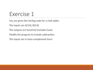 Exercise 1
You are given the Verilog code for a 4-bit adder.
The inputs are A[3:0], B[3:0]
The outputs are Sum[4:0] (includes Cout)
Modify the program to include subtraction.
The inputs are in twos complement form.
 