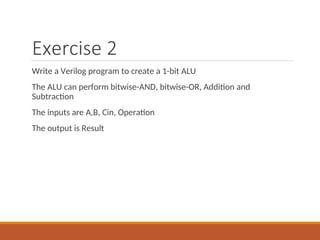 Exercise 2
Write a Verilog program to create a 1-bit ALU
The ALU can perform bitwise-AND, bitwise-OR, Addition and
Subtraction
The inputs are A,B, Cin, Operation
The output is Result
 