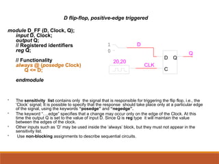 D flip-flop, positive-edge triggered
module D_FF (D, Clock, Q);
input D, Clock;
output Q;
// Registered identifiers
reg Q;
// Functionality
always @ (posedge Clock)
Q <= D;
endmodule
 The sensitivity list contains only the signal that is responsible for triggering the flip flop, i.e., the
‘Clock’ signal; It is possible to specify that the response should take place only at a particular edge
of the signal, using the keywords “posedge” and “negedge”.
 The keyword “….edge” specifies that a change may occur only on the edge of the Clock. At this
time the output Q is set to the value of input D. Since Q is reg type it will maintain the value
between the edges of the clock.
 Other inputs such as ‘D’ may be used inside the ‘always’ block, but they must not appear in the
sensitivity list.
 Use non-blocking assignments to describe sequential circuits.
D
C
Q
20,20
0
1 D
CLK
Q
 