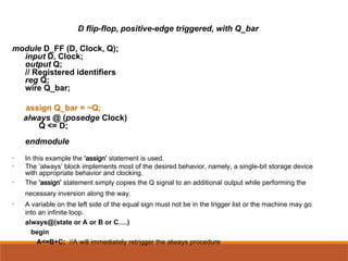 D flip-flop, positive-edge triggered, with Q_bar
module D_FF (D, Clock, Q);
input D, Clock;
output Q;
// Registered identifiers
reg Q;
wire Q_bar;
assign Q_bar = ~Q;
always @ (posedge Clock)
Q <= D;
endmodule
• In this example the ‘assign’ statement is used.
• The ‘always’ block implements most of the desired behavior, namely, a single-bit storage device
with appropriate behavior and clocking.
• The ‘assign’ statement simply copies the Q signal to an additional output while performing the
necessary inversion along the way.
• A variable on the left side of the equal sign must not be in the trigger list or the machine may go
into an infinite loop.
always@(state or A or B or C….)
begin
A<=B+C; //A will immediately retrigger the always procedure
 