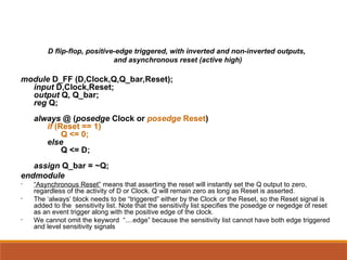 D flip-flop, positive-edge triggered, with inverted and non-inverted outputs,
and asynchronous reset (active high)
module D_FF (D,Clock,Q,Q_bar,Reset);
input D,Clock,Reset;
output Q, Q_bar;
reg Q;
always @ (posedge Clock or posedge Reset)
if (Reset == 1)
Q <= 0;
else
Q <= D;
assign Q_bar = ~Q;
endmodule
• “Asynchronous Reset” means that asserting the reset will instantly set the Q output to zero,
regardless of the activity of D or Clock. Q will remain zero as long as Reset is asserted.
• The ‘always’ block needs to be “triggered” either by the Clock or the Reset, so the Reset signal is
added to the sensitivity list. Note that the sensitivity list specifies the posedge or negedge of reset
as an event trigger along with the positive edge of the clock.
• We cannot omit the keyword “....edge” because the sensitivity list cannot have both edge triggered
and level sensitivity signals
 