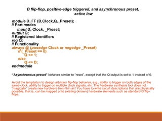 D flip-flop, positive-edge triggered, and asynchronous preset,
active low
module D_FF (D,Clock,Q,_Preset);
// Port modes
input D, Clock, _Preset;
output Q;
// Registered identifiers
reg Q;
// Functionality
always @ (posedge Clock or negedge _Preset)
if (_Preset == 0)
Q <= 1;
else
Q <= D;
endmodule
“Asynchronous preset” behaves similar to “reset”, except that the Q output is set to 1 instead of 0.
Avoid the temptation to design arbitrary flip-flop behavior, e.g., ability to trigger on both edges of the
same clock, ability to trigger on multiple clock signals, etc. The hardware synthesis tool does not
“magically” create new hardware from thin air! You have to write circuit descriptions that are physically
possible, that is, can be mapped onto existing (known) hardware elements such as standard D flip-
flops.
 