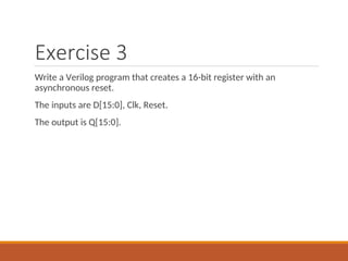 Exercise 3
Write a Verilog program that creates a 16-bit register with an
asynchronous reset.
The inputs are D[15:0], Clk, Reset.
The output is Q[15:0].
 