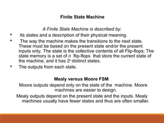 Finite State Machine
A Finite State Machine is described by:
 Its states and a description of their physical meaning.
 The way the machine makes the transitions to the next state.
These must be based on the present state and/or the present
inputs only. The state is the collective contents of all Flip-flops; The
state memory is a set of n flip-flops that store the current state of
the machine, and it has 2n
distinct states.
 The outputs from each state.
Mealy versus Moore FSM
Moore outputs depend only on the state of the machine. Moore
machines are easier to design.
Mealy outputs depend on the present state and the inputs. Mealy
machines usually have fewer states and thus are often smaller.
 