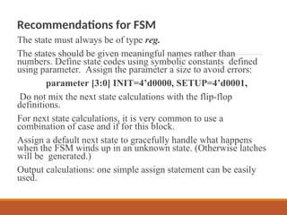 Recommendations for FSM
The state must always be of type reg.
The states should be given meaningful names rather than
numbers. Define state codes using symbolic constants defined
using parameter. Assign the parameter a size to avoid errors:
parameter [3:0] INIT=4’d0000, SETUP=4’d0001,
Do not mix the next state calculations with the flip-flop
definitions.
For next state calculations, it is very common to use a
combination of case and if for this block.
Assign a default next state to gracefully handle what happens
when the FSM winds up in an unknown state. (Otherwise latches
will be generated.)
Output calculations: one simple assign statement can be easily
used.
 