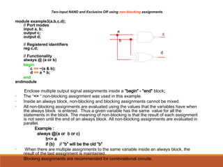 Two-input NAND and Exclusive OR using non-blocking assignments
module example3(a,b,c,d);
// Port modes
input a, b;
output c;
output d;
// Registered identifiers
reg c,d;
// Functionality
always @ (a or b)
begin
c <= ~(a & b);
d <= a ^ b;
end
endmodule
•
Enclose multiple output signal assignments inside a “begin” - “end” block;
• The “<= “ non-blocking assignment was used in this example.
• Inside an always block, non-blocking and blocking assignments cannot be mixed.
• All non-blocking assignments are evaluated using the values that the variables have when
the always block is entered. Thus a given variable has the same value for all the
statements in the block. The meaning of non-blocking is that the result of each assignment
is not seen until the end of an always block. All non-blocking assignments are evaluated in
parallel.
Example :
always @(a or b or c)
b<= a
if (b) // “b” will be the old “b”
• When there are multiple assignments to the same variable inside an always block, the
result of the last assignment is maintained.
• Blocking assignments are recommended for combinational circuits.
a
b
c
d
 