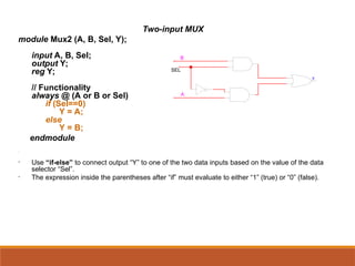 Two-input MUX
module Mux2 (A, B, Sel, Y);
input A, B, Sel;
output Y;
reg Y;
// Functionality
always @ (A or B or Sel)
if (Sel==0)
Y = A;
else
Y = B;
endmodule
•
• Use “if-else” to connect output “Y” to one of the two data inputs based on the value of the data
selector “Sel”.
• The expression inside the parentheses after “if” must evaluate to either “1” (true) or “0” (false).
SEL
Y
B
A
 