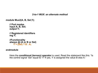 2-to-1 MUX: an alternate method
module Mux2(A, B, Sel,Y);
// Port modes
input A, B, Sel;
output Y;
// Registered identifiers
reg Y;
//Functionality
always @ (A or B or Sel)
Y = (Sel) ? B : A;
endmodule
Here the conditional (ternary) operator is used. Read the statement like this: “Is
the control signal ‘Sel’ equal to 1? If yes, Y is assigned the value B else A.”
 