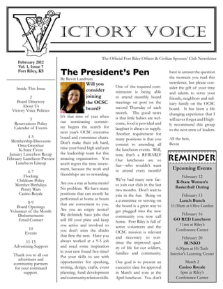 February 2012
Vol. 1, Issue 7
Fort Riley, KS
 
Inside This Issue
 
2
Board Directory
About Us
Victory Voice Policies
 
3
Reservations Policy
Calendar of Events
 
4-5
Membership Discounts
Oma Grayshuz
K-State Event
January Luncehon Recap
February Luncheon Preview
Luncheon Lineup
 
6-7
Flocking
Childcare Policy
Member Birthdays
Penny Wars
Casino Royale
8-9
Board Openings
Volunteer of the Month
Disbursements
Email Contact
10
Events
11-15
Advertising Support
 
Thank you to all our
advertisers and
community partners
for your continued
support.
Will you
consider
joining
the OCSC
board?
It’s that time of year when
our nominating commit-
tee begins the search for
next year’s OCSC executive
board and committee chairs.
Don’t make their job hard,
raise your hand high and join
the leadership team for this
amazing organization. You
won’t regret the time invest-
ment, because the work and
friendships are so rewarding.
Are you a stay at home mom?
No problem. We have many
positions that can mostly be
performed at home at hours
that are convenient to you.
Are you an empty nester?
We definitely have jobs that
will fill your plate and keep
you active and involved so
you don’t miss the chicks
that flew the nest. Have you
always worked at a 9-5 job
and need some inspiration
in your new found free time?
Put your skills to use with
opportunities for speaking,
writing, design, crafts, event
planning, fund development
andcommunityrelationskills.
One of the required com-
mitments is being able
to attend monthly board
meetings on post on the
second Thursday of each
month. The good news
is that little babies are wel-
come, food is provided and
laughter is always in supply.
Another requirement for
many positions is that you
commit to attending all
the luncheon events. Well,
now, that’s a REWARD!
Our luncheons are so
fun---who wouldn’t want
to attend every month?
We’ve had many new fac-
es join our club in the last
two months. Don’t wait to
join in the fun. Being on
a committee or serving on
the board is a great way to
get plugged into the new
community you now call
home. Fort Riley is full of
active volunteers and the
OCSC mission is relevant
and necessary to con-
tinue the improved qual-
ity of life for our soldiers,
families and community.
Our goal is to present an
executive slate for approval
in March and vote at the
April luncheon. You don’t
have to answer the question
the moment you read this
newsletter, but please con-
sider the gift of your time
and talents to serve your
friends, neighbors and mil-
itary family on the OCSC
board. It has been a life
changing experience that I
will never forget and I high-
ly recommend this group
to the next crew of leaders.
All the best,
Bevin
The Official Fort Riley Officer & Civilian Spouses’ Club Newsletter
The President’s Pen
By Bevin Landrum
Upcoming Events
February 12
K-State Women’s
Basketball Outing
February 13
Lunch Bunch
11:30am at Olive Garden
February 16
GO RED Luncheon
11am at Riley’s
Conference Center
February 20
BUNKO
6:30pm at Hi-Tech
Interior’s Learning Center
March 2
Casino Royale
6pm at Riley’s
Conference Center
 