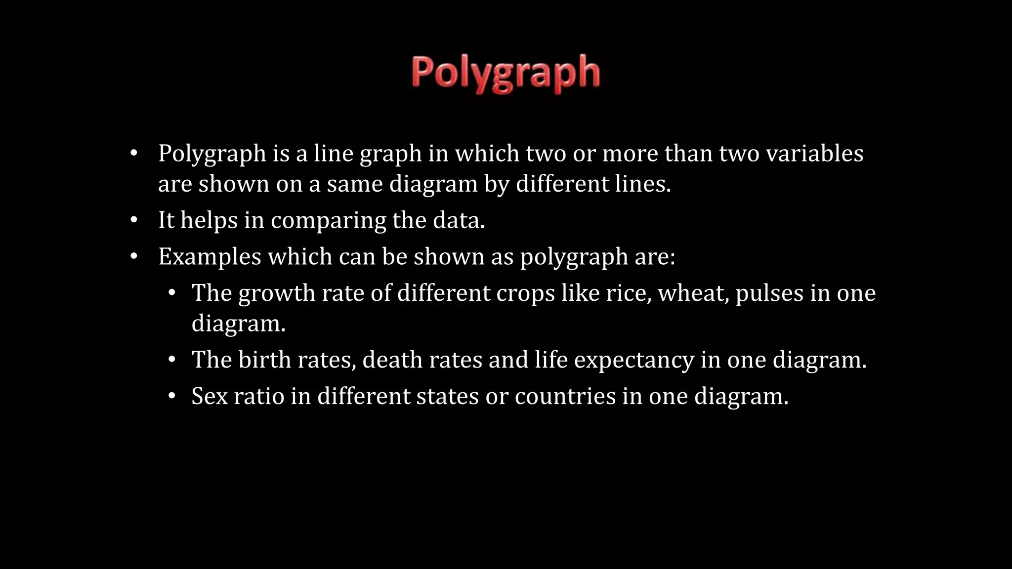 • Polygraph is a line graph in which two or more than two variables
are shown on a same diagram by different lines.
• It helps in comparing the data.
• Examples which can be shown as polygraph are:
• The growth rate of different crops like rice, wheat, pulses in one
diagram.
• The birth rates, death rates and life expectancy in one diagram.
• Sex ratio in different states or countries in one diagram.
 