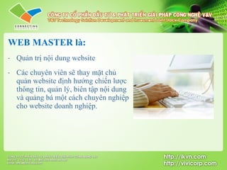 WEB MASTER là: Quản trị nội dung website C ác chuyên viên sẽ thay mặt chủ quản website định hướng chiến lược thông tin, quản lý, biên tập nội dung và quảng bá  một  cách chuyên nghiệp cho website doanh nghiệp. 