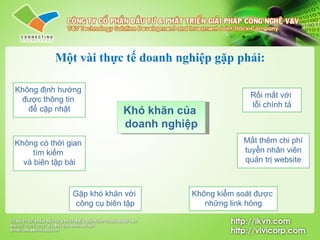 Một vài thực tế doanh nghiệp gặp phải: Khó khăn của  doanh nghiệp Không định hướng  được thông tin  để cập nhật Không có thời gian  tìm kiếm  và biên tập bài Gặp khó khăn với  công cụ biên tập Rối mắt với  lỗi chính tả Mất thêm chi phí tuyển nhân viên  quản trị website Không kiểm soát được  những link hỏng 