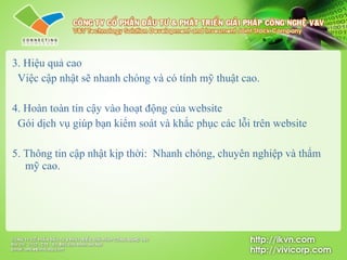 3. Hiệu quả cao    V iệc cập nhật sẽ nhanh chóng và có tính mỹ thuật cao. 4. Hoàn toàn tin cậy vào hoạt động của website    Gói dịch vụ giúp bạn kiểm soát và khắc phục  các lỗi trên website 5. Thông tin cập nhật kịp thời :  Nhanh chóng, chuyên nghiệp và thẩm mỹ cao. 